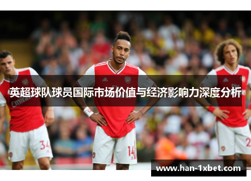 英超球队球员国际市场价值与经济影响力深度分析 英超球队球员国际市场价值与经济影响力深度分析