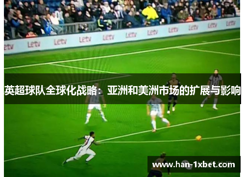 英超球队全球化战略:亚洲和美洲市场的扩展与影响 英超球队全球化战略:亚洲和美洲市场的扩展与影响