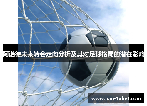 阿诺德未来转会走向分析及其对足球格局的潜在影响 阿诺德未来转会走向分析及其对足球格局的潜在影响