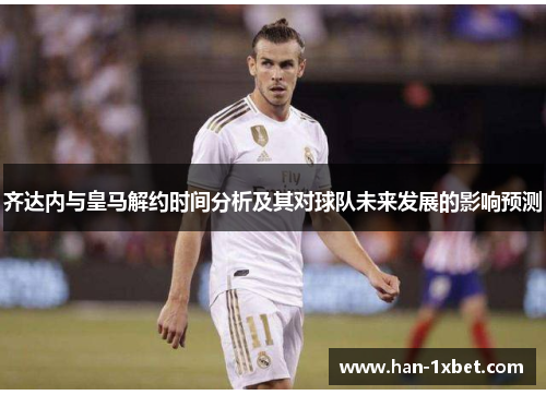 齐达内与皇马解约时间分析及其对球队未来发展的影响预测 齐达内与皇马解约时间分析及其对球队未来发展的影响预测