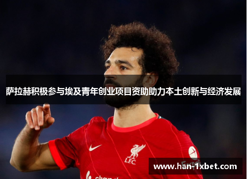 萨拉赫积极参与埃及青年创业项目资助助力本土创新与经济发展 萨拉赫积极参与埃及青年创业项目资助助力本土创新与经济发展