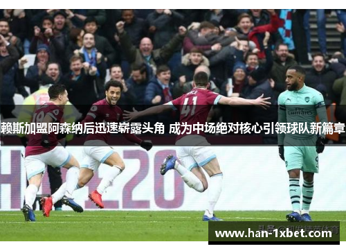 赖斯加盟阿森纳后迅速崭露头角 成为中场绝对核心引领球队新篇章